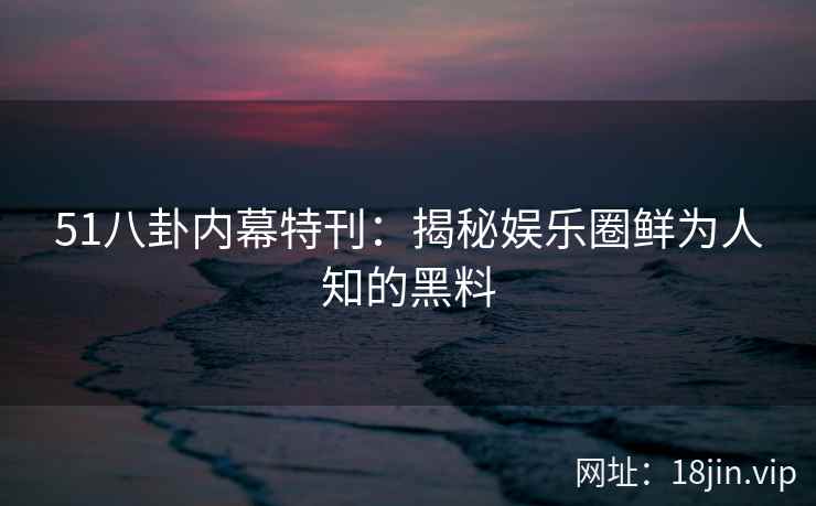 51八卦内幕特刊：揭秘娱乐圈鲜为人知的黑料