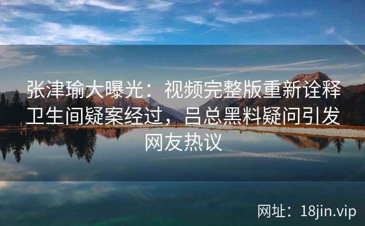 张津瑜大曝光：视频完整版重新诠释卫生间疑案经过，吕总黑料疑问引发网友热议