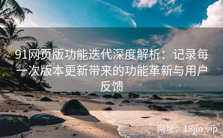 91网页版功能迭代深度解析：记录每一次版本更新带来的功能革新与用户反馈