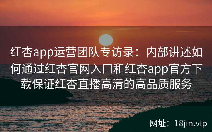 红杏app运营团队专访录：内部讲述如何通过红杏官网入口和红杏app官方下载保证红杏直播高清的高品质服务