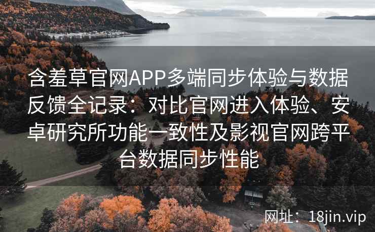 含羞草官网APP多端同步体验与数据反馈全记录：对比官网进入体验、安卓研究所功能一致性及影视官网跨平台数据同步性能