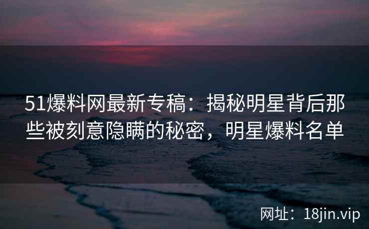 51爆料网最新专稿：揭秘明星背后那些被刻意隐瞒的秘密，明星爆料名单