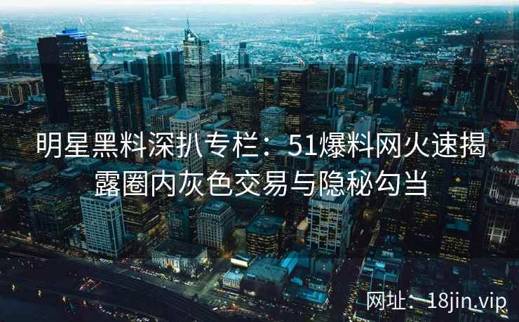 明星黑料深扒专栏：51爆料网火速揭露圈内灰色交易与隐秘勾当