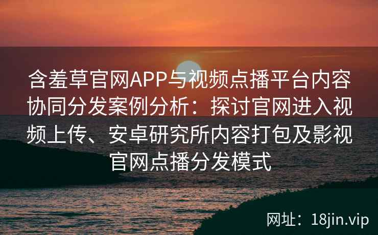 含羞草官网APP与视频点播平台内容协同分发案例分析：探讨官网进入视频上传、安卓研究所内容打包及影视官网点播分发模式