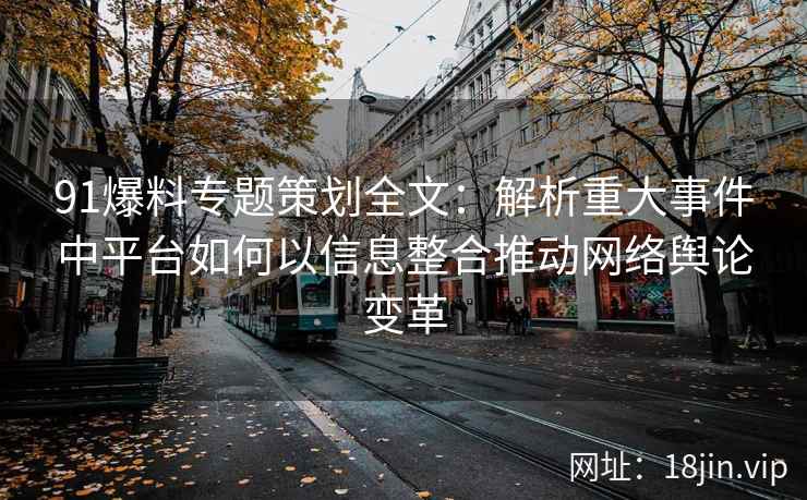 91爆料专题策划全文：解析重大事件中平台如何以信息整合推动网络舆论变革