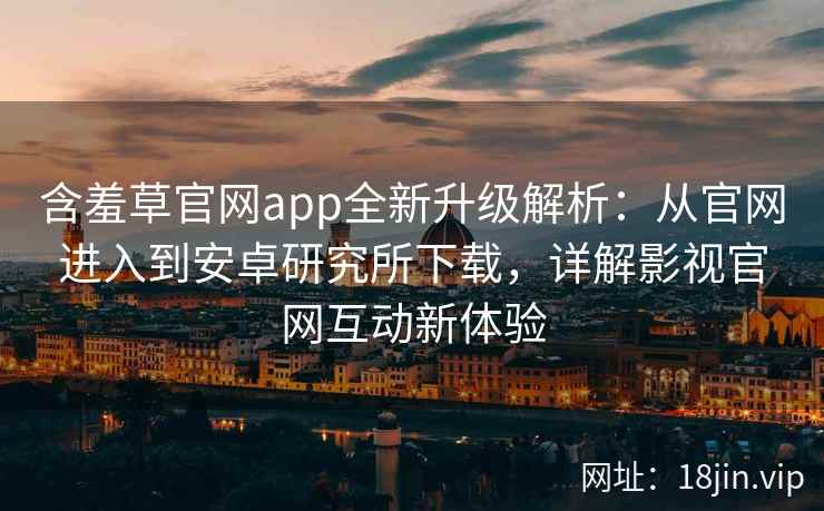 含羞草官网app全新升级解析：从官网进入到安卓研究所下载，详解影视官网互动新体验