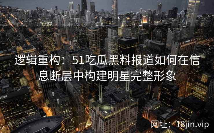 逻辑重构：51吃瓜黑料报道如何在信息断层中构建明星完整形象