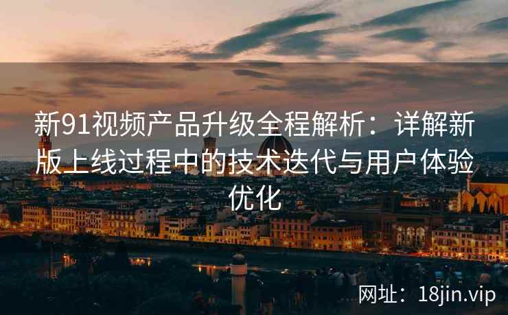 新91视频产品升级全程解析：详解新版上线过程中的技术迭代与用户体验优化